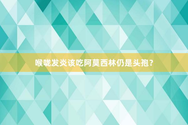 喉咙发炎该吃阿莫西林仍是头孢？