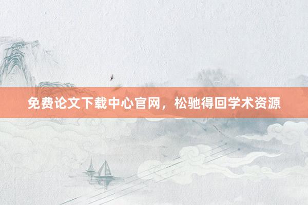 免费论文下载中心官网，松驰得回学术资源