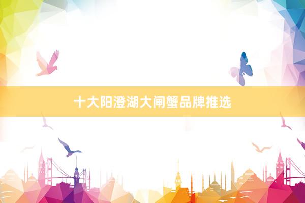 十大阳澄湖大闸蟹品牌推选