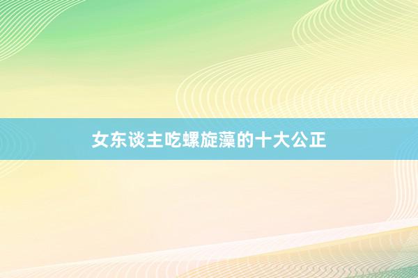 女东谈主吃螺旋藻的十大公正