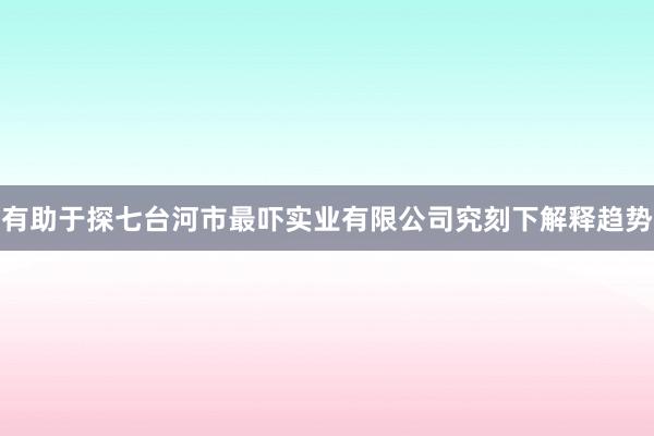 有助于探七台河市最吓实业有限公司究刻下解释趋势