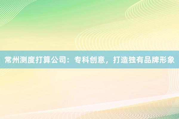 常州测度打算公司：专科创意，打造独有品牌形象