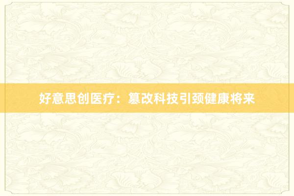 好意思创医疗:篡改科技引颈健康将来