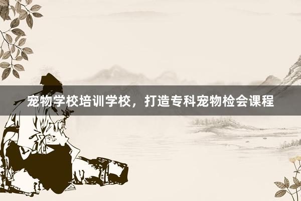 宠物学校培训学校，打造专科宠物检会课程